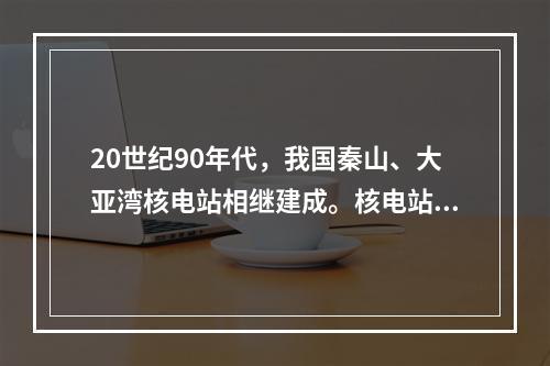 20世纪90年代，我国秦山、大亚湾核电站相继建成。核电站采用