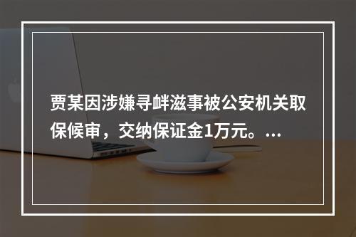 贾某因涉嫌寻衅滋事被公安机关取保候审，交纳保证金1万元。在取