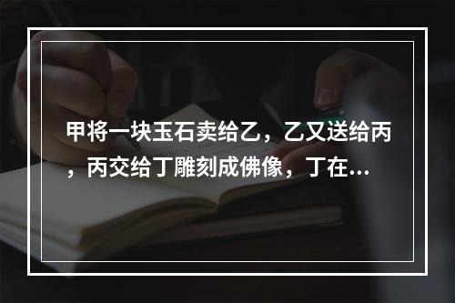 甲将一块玉石卖给乙，乙又送给丙，丙交给丁雕刻成佛像，丁在雕刻