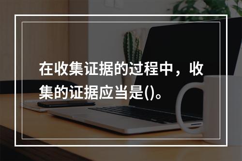 在收集证据的过程中，收集的证据应当是()。