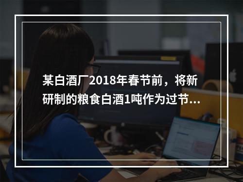 某白酒厂2018年春节前，将新研制的粮食白酒1吨作为过节福利