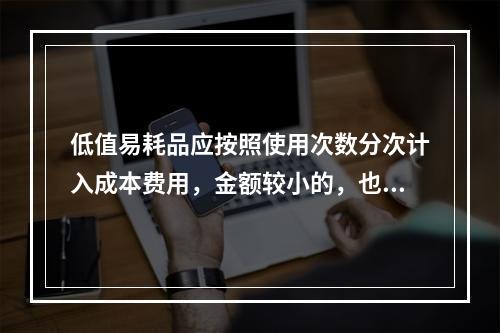 低值易耗品应按照使用次数分次计入成本费用，金额较小的，也可以