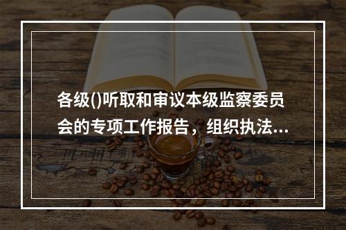 各级()听取和审议本级监察委员会的专项工作报告，组织执法检查