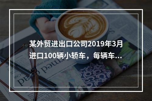 某外贸进出口公司2019年3月进口100辆小轿车，每辆车关税