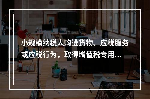 小规模纳税人购进货物、应税服务或应税行为，取得增值税专用发票