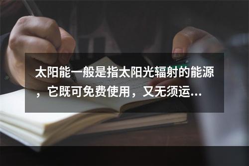 太阳能一般是指太阳光辐射的能源，它既可免费使用，又无须运输，