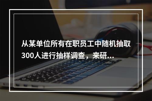 从某单位所有在职员工中随机抽取300人进行抽样调查，来研究该