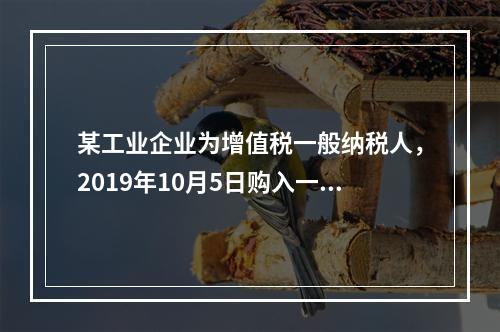 某工业企业为增值税一般纳税人，2019年10月5日购入一批材