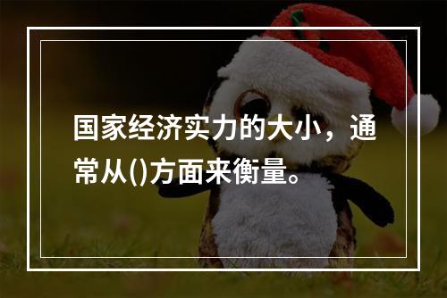 国家经济实力的大小，通常从()方面来衡量。