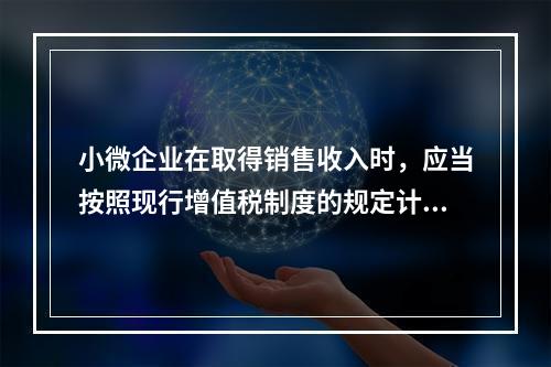 小微企业在取得销售收入时，应当按照现行增值税制度的规定计算应