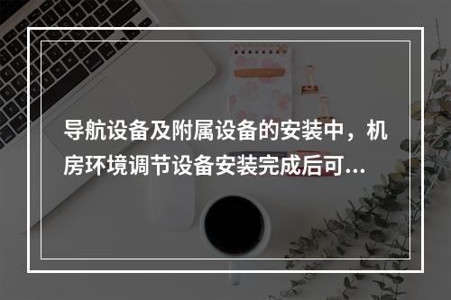 导航设备及附属设备的安装中，机房环境调节设备安装完成后可进行