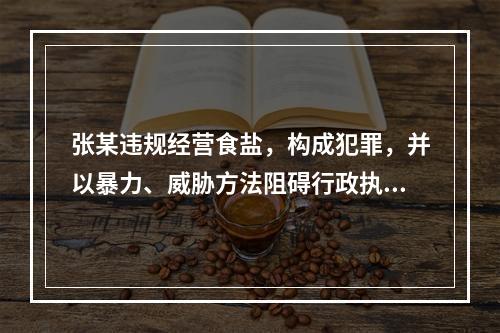 张某违规经营食盐，构成犯罪，并以暴力、威胁方法阻碍行政执法人