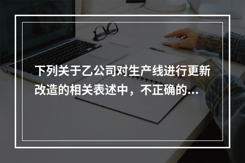 下列关于乙公司对生产线进行更新改造的相关表述中，不正确的是（