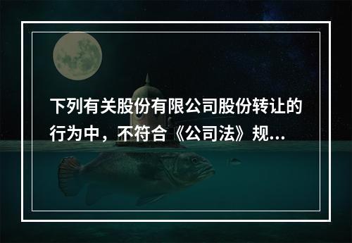 下列有关股份有限公司股份转让的行为中，不符合《公司法》规定的