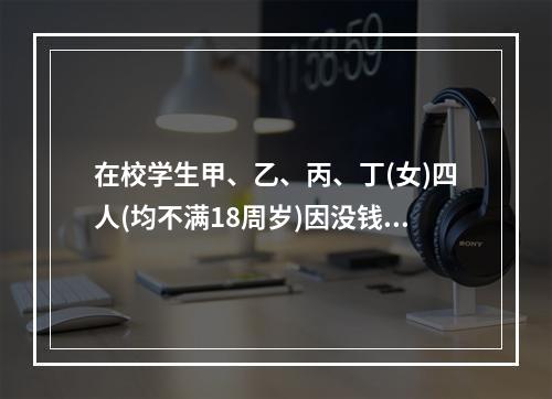 在校学生甲、乙、丙、丁(女)四人(均不满18周岁)因没钱上网