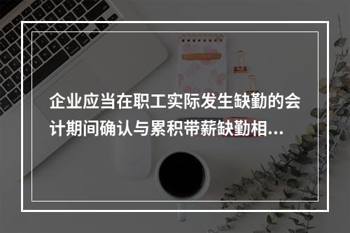 企业应当在职工实际发生缺勤的会计期间确认与累积带薪缺勤相关的