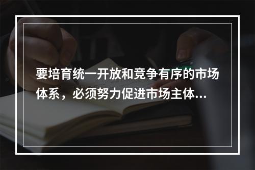 要培育统一开放和竞争有序的市场体系，必须努力促进市场主体的多