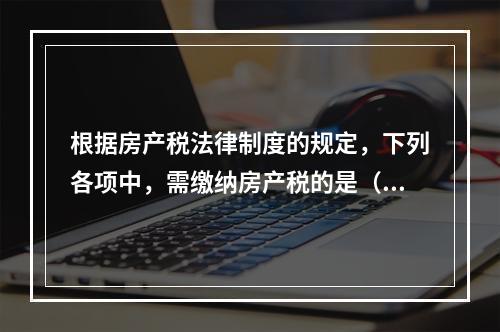 根据房产税法律制度的规定，下列各项中，需缴纳房产税的是（　）