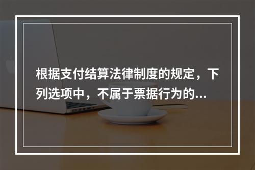 根据支付结算法律制度的规定，下列选项中，不属于票据行为的是（