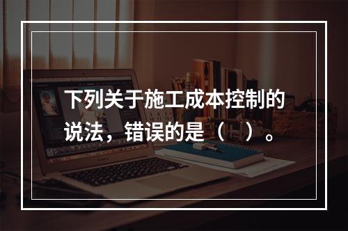 下列关于施工成本控制的说法，错误的是（　）。