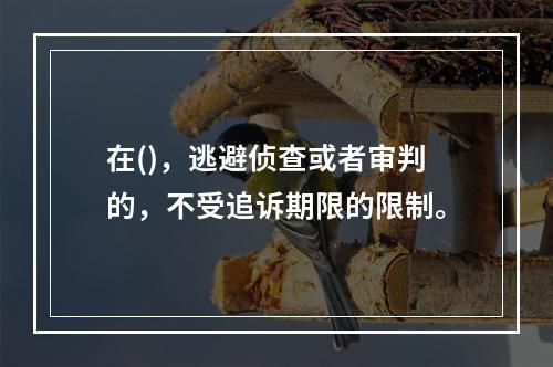 在()，逃避侦查或者审判的，不受追诉期限的限制。