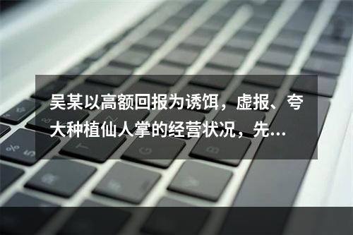 吴某以高额回报为诱饵，虚报、夸大种植仙人掌的经营状况，先后与