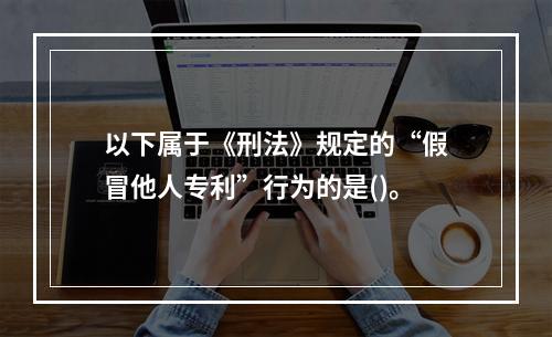 以下属于《刑法》规定的“假冒他人专利”行为的是()。