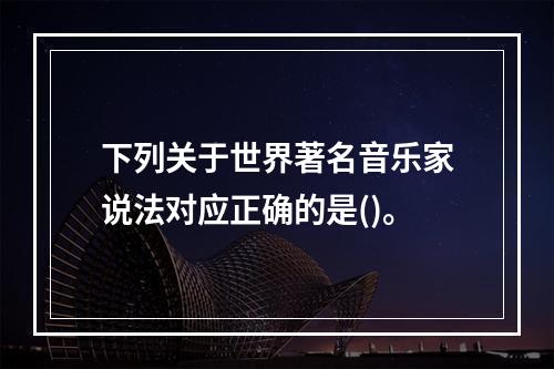 下列关于世界著名音乐家说法对应正确的是()。