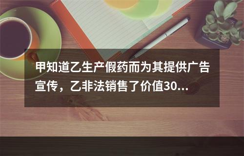 甲知道乙生产假药而为其提供广告宣传，乙非法销售了价值300余