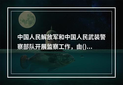 中国人民解放军和中国人民武装警察部队开展监察工作，由()根据