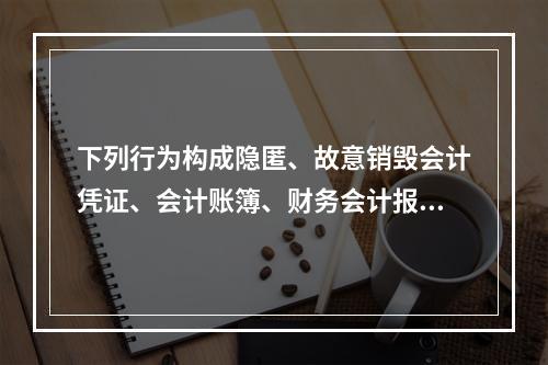 下列行为构成隐匿、故意销毁会计凭证、会计账簿、财务会计报告罪