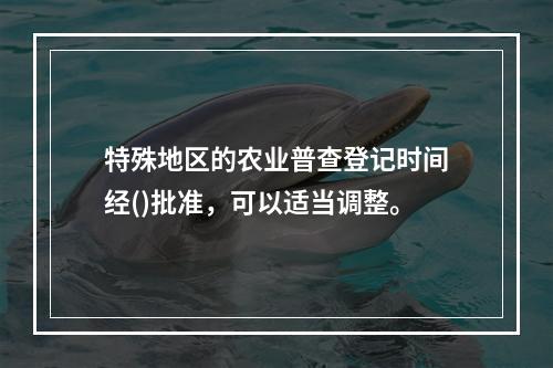 特殊地区的农业普查登记时间经()批准，可以适当调整。