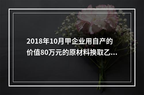 2018年10月甲企业用自产的价值80万元的原材料换取乙企业