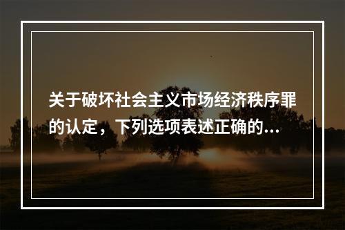 关于破坏社会主义市场经济秩序罪的认定，下列选项表述正确的是(