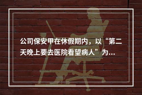 公司保安甲在休假期内，以“第二天晚上要去医院看望病人”为由欺