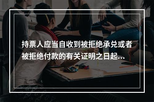 持票人应当自收到被拒绝承兑或者被拒绝付款的有关证明之日起3日