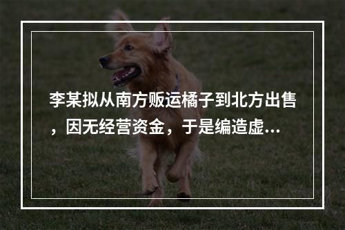 李某拟从南方贩运橘子到北方出售，因无经营资金，于是编造虚假合