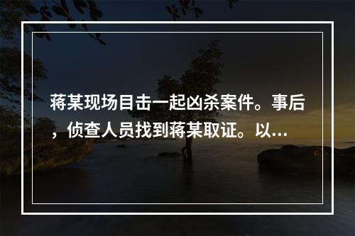 蒋某现场目击一起凶杀案件。事后，侦查人员找到蒋某取证。以下说