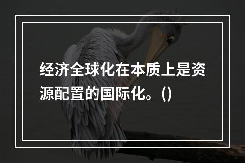 经济全球化在本质上是资源配置的国际化。()