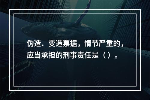 伪造、变造票据，情节严重的，应当承担的刑事责任是（ ）。