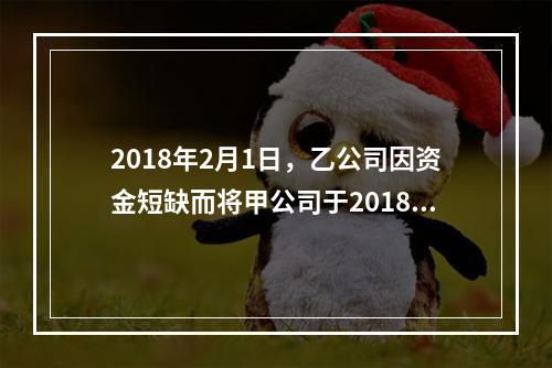 2018年2月1日，乙公司因资金短缺而将甲公司于2018年1