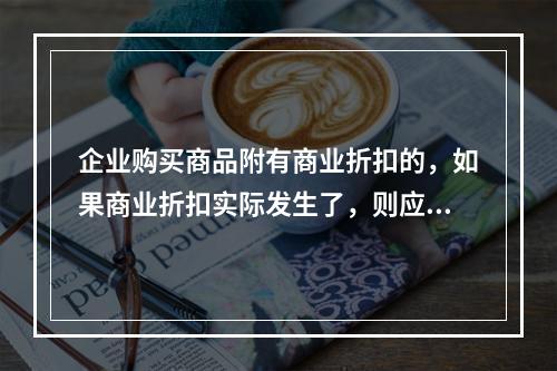 企业购买商品附有商业折扣的，如果商业折扣实际发生了，则应按扣