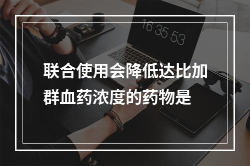 联合使用会降低达比加群血药浓度的药物是