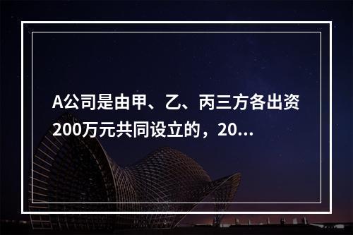 A公司是由甲、乙、丙三方各出资200万元共同设立的，2019