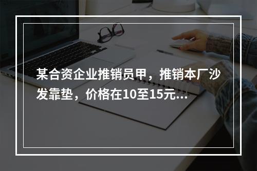 某合资企业推销员甲，推销本厂沙发靠垫，价格在10至15元之间