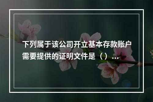 下列属于该公司开立基本存款账户需要提供的证明文件是（ ）。