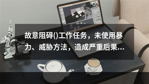 故意阻碍()工作任务，未使用暴力、威胁方法，造成严重后果的，