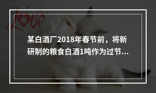 某白酒厂2018年春节前，将新研制的粮食白酒1吨作为过节福利