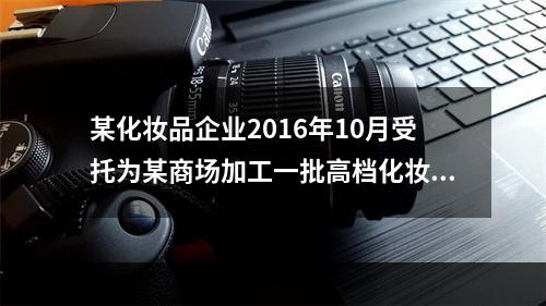 某化妆品企业2016年10月受托为某商场加工一批高档化妆品，