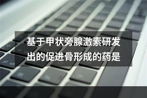 基于甲状旁腺激素研发出的促进骨形成的药是